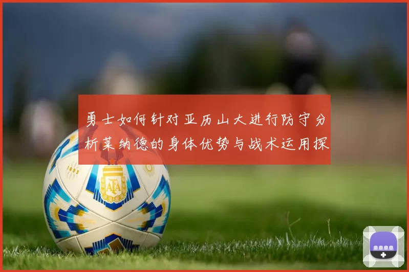 勇士如何针对亚历山大进行防守分析莱纳德的身体优势与战术运用探讨
