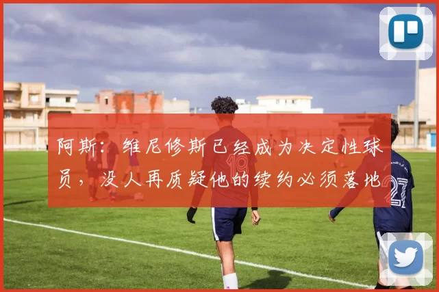 阿斯：维尼修斯已经成为决定性球员，没人再质疑他的续约必须落地