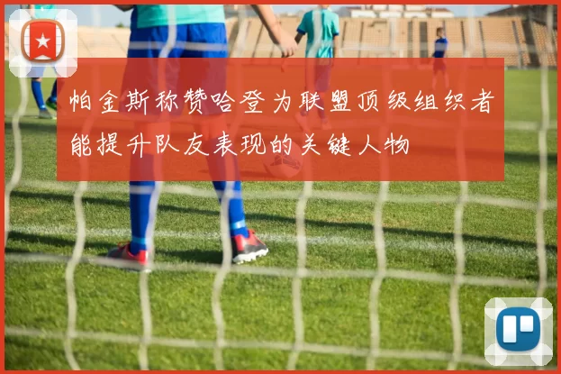 帕金斯称赞哈登为联盟顶级组织者能提升队友表现的关键人物