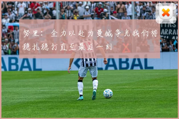 努里：全力以赴为曼城争光我们将稳扎稳打直至最后一刻