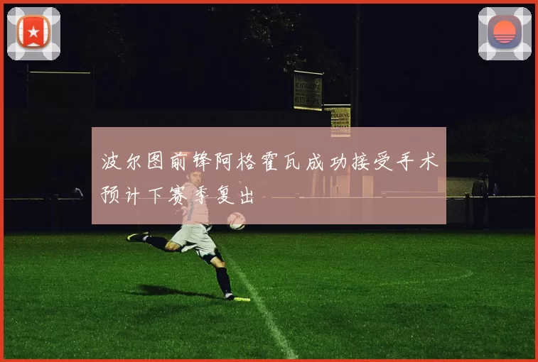 波尔图前锋阿格霍瓦成功接受手术预计下赛季复出