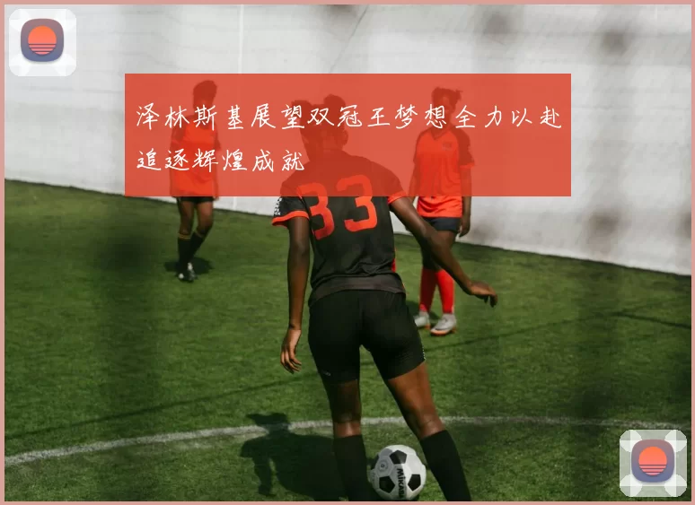 泽林斯基展望双冠王梦想全力以赴追逐辉煌成就