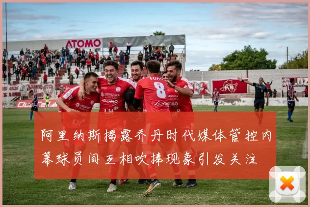 阿里纳斯揭露乔丹时代媒体管控内幕球员间互相吹捧现象引发关注