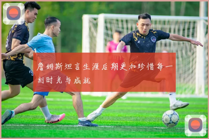 詹姆斯坦言生涯后期更加珍惜每一刻时光与成就