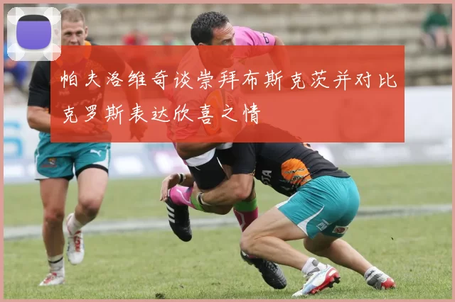 帕夫洛维奇谈崇拜布斯克茨并对比克罗斯表达欣喜之情