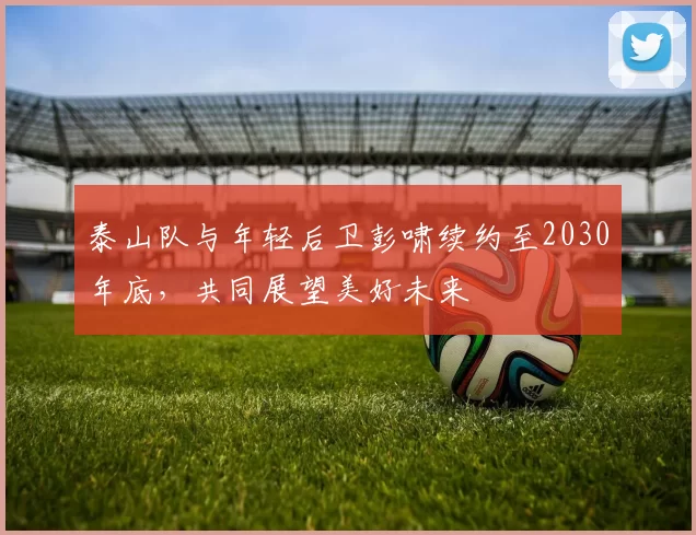 泰山队与年轻后卫彭啸续约至2030年底，共同展望美好未来