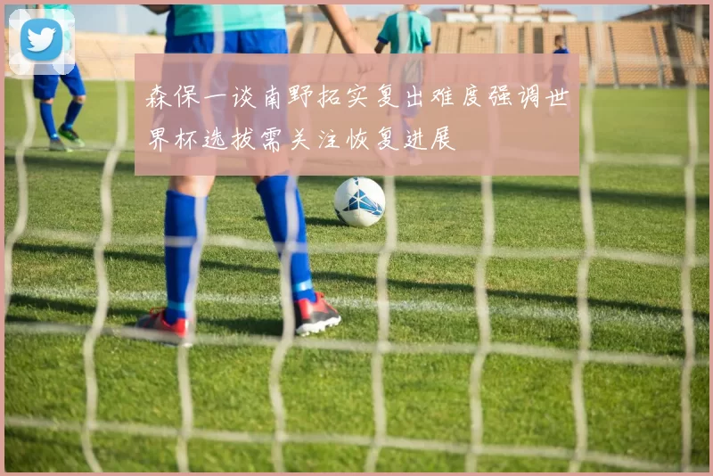 森保一谈南野拓实复出难度强调世界杯选拔需关注恢复进展