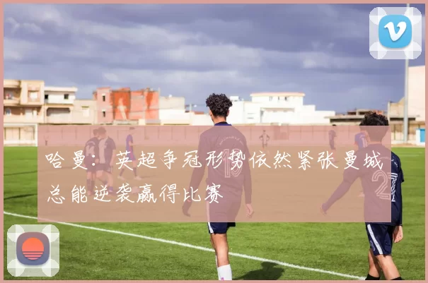 哈曼：英超争冠形势依然紧张曼城总能逆袭赢得比赛