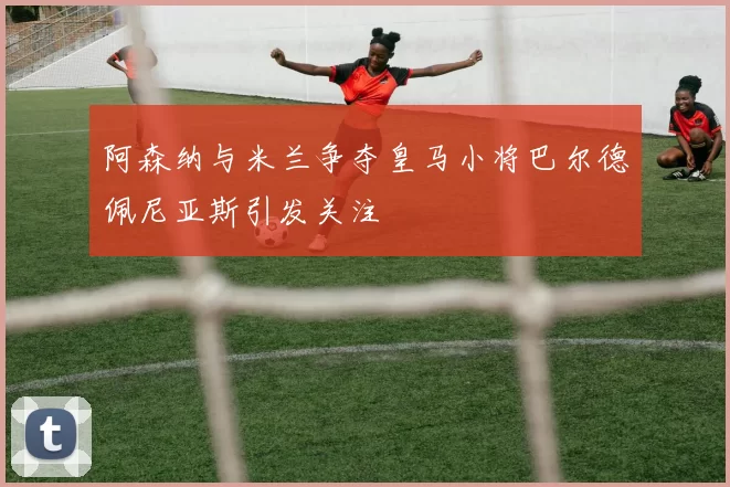 阿森纳与米兰争夺皇马小将巴尔德佩尼亚斯引发关注