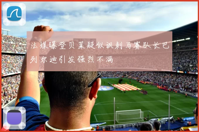 法媒曝登贝莱疑似讽刺马赛队长巴列尔迪引发强烈不满