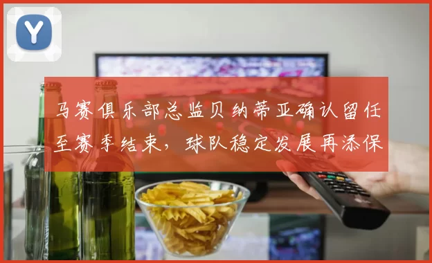 马赛俱乐部总监贝纳蒂亚确认留任至赛季结束，球队稳定发展再添保障