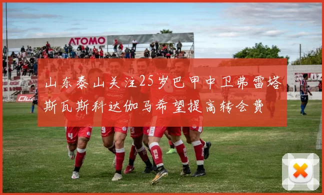 山东泰山关注25岁巴甲中卫弗雷塔斯瓦斯科达伽马希望提高转会费