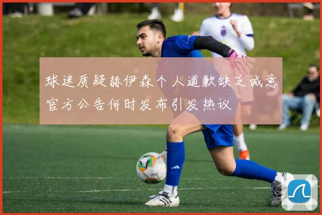球迷质疑赫伊森个人道歉缺乏诚意官方公告何时发布引发热议