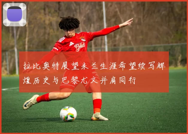 拉比奥特展望米兰生涯希望续写辉煌历史与巴黎尤文并肩同行