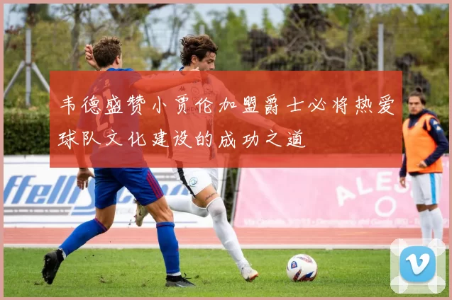韦德盛赞小贾伦加盟爵士必将热爱球队文化建设的成功之道