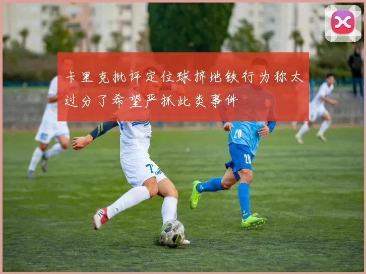 卡里克批评定位球挤地铁行为称太过分了希望严抓此类事件