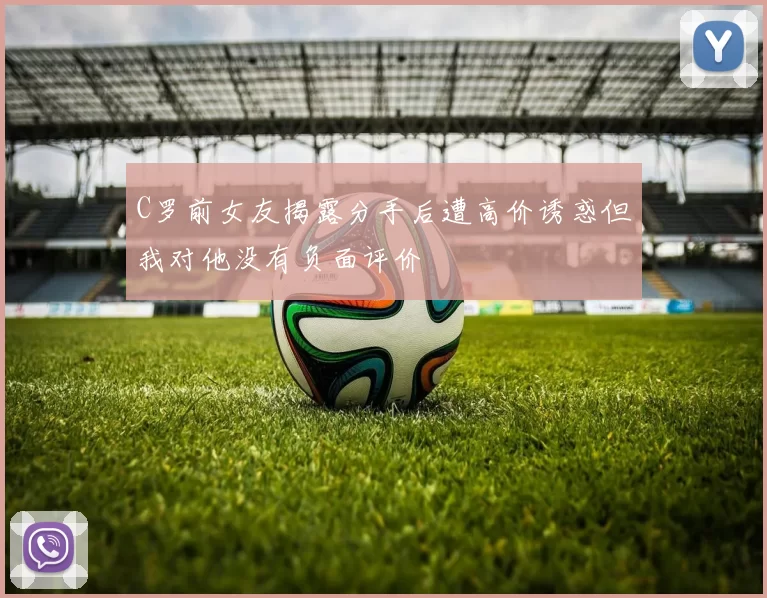 C罗前女友揭露分手后遭高价诱惑但我对他没有负面评价