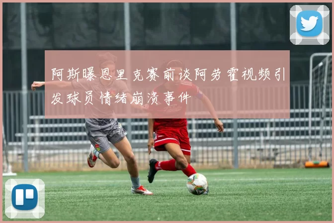 阿斯曝恩里克赛前谈阿劳霍视频引发球员情绪崩溃事件