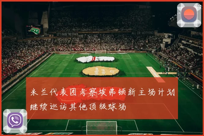 米兰代表团考察埃弗顿新主场计划继续巡访其他顶级球场