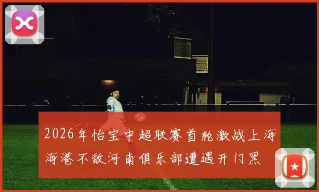 2026年怡宝中超联赛首轮激战上海海港不敌河南俱乐部遭遇开门黑