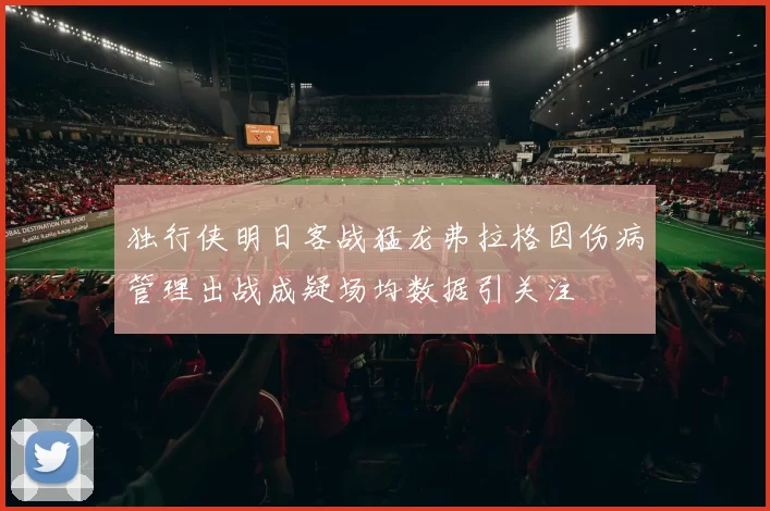 独行侠明日客战猛龙弗拉格因伤病管理出战成疑场均数据引关注